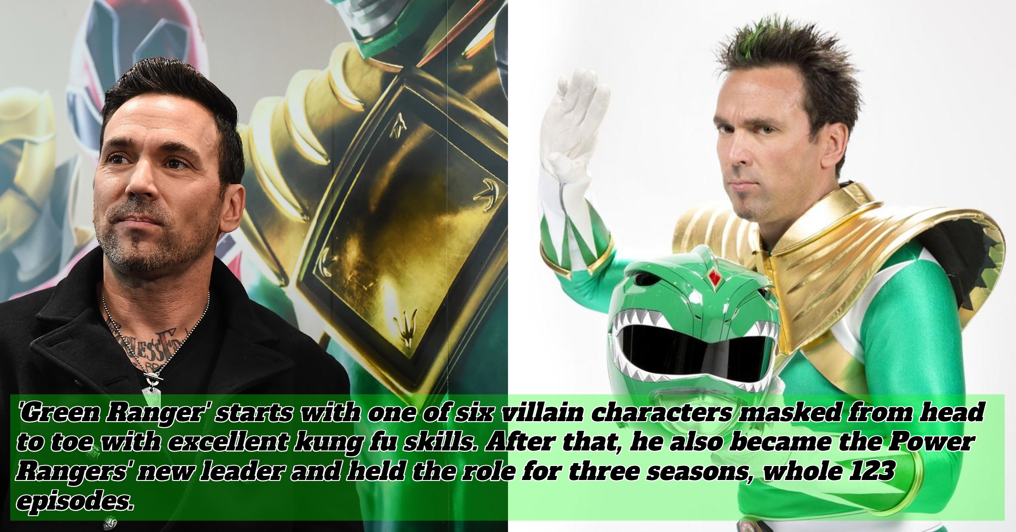 'Green Ranger' starts with one of six villain characters masked from head to toe with excellent kung fu skills. After that, he also became the Power Rangers' new leader and held the role for three seasons, whole 123 episodes. The Ranger character, played by Frank, is beloved. That is what causes 'Power Rangers' often to release the latest season of the television series.